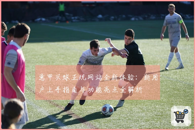 意甲买球正规网站全新体验：新用户上手指南与功能亮点全解析