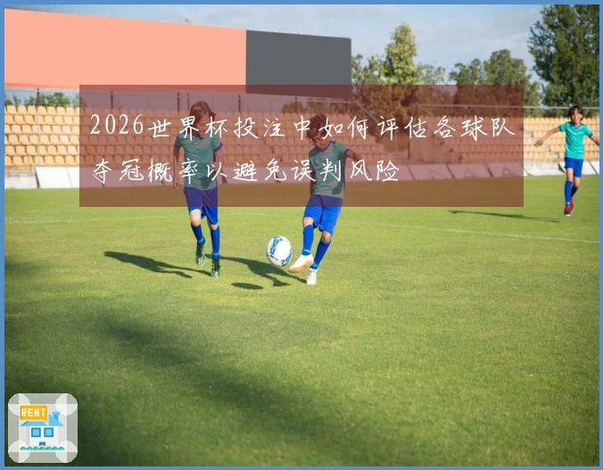 2026世界杯投注中如何评估各球队夺冠概率以避免误判风险