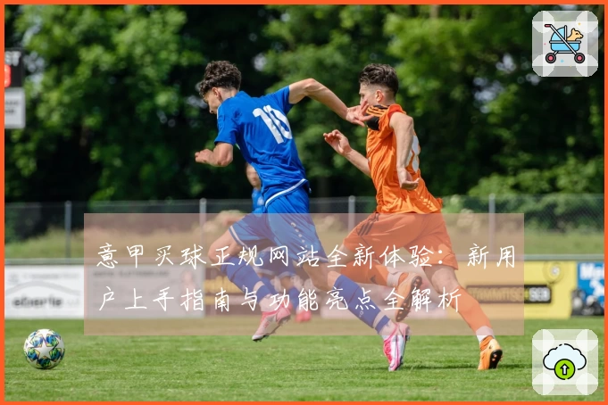 意甲买球正规网站全新体验：新用户上手指南与功能亮点全解析